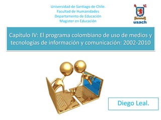 Capítulo IV: El programa colombiano de uso de medios y
tecnologías de información y comunicación: 2002-2010
Diego Leal.
Universidad de Santiago de Chile.
Facultad de Humanidades
Departamento de Educación
Magister en Educación
 