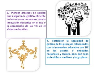 3.- Planear procesos de calidad
que aseguren la gestión eficiente
de los recursos necesarios para la
innovación educativa en el uso y
la apropiación de las TIC en el
sistema educativo.
4.- Fortalecer la capacidad de
gestión de los procesos relacionados
con la innovación educativa con TIC
en los actores y entidades
nacionales y locales, para que sean
sostenibles a mediano y largo plazo.
 