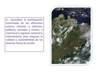 5.- Garantizar la participación
concertada de los diferentes
actores internos y externos,
públicos, privados y mixtos, a
nivel local y regional, nacional e
internacional, para asegurar la
calidad y sostenibilidad de las
diversas líneas de acción.
 