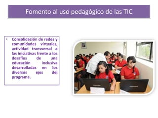 Fomento al uso pedagógico de las TIC
• Consolidación de redes y
comunidades virtuales,
actividad transversal a
las iniciativas frente a los
desafíos de una
educación inclusiva
desarrolladas en los
diversos ejes del
programa.
 