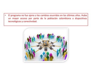 • El programa no fue ajeno a los cambios ocurridos en los últimos años. Hubo
un mayor acceso por parte de la población colombiana a dispositivos
tecnológicos y conectividad.
 
