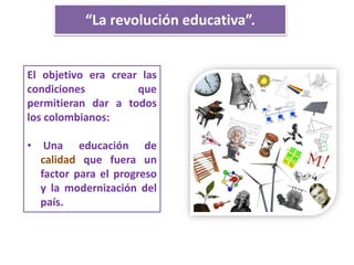 “La revolución educativa”.
El objetivo era crear las
condiciones que
permitieran dar a todos
los colombianos:
• Una educación de
calidad que fuera un
factor para el progreso
y la modernización del
país.
 