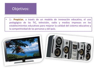Objetivos:
• 1.- Propiciar, a través de un modelo de innovación educativa, el uso
pedagógico de las TIC, televisión, radio y medios impresos en los
establecimientos educativos para mejorar la calidad del sistema educativo y
la competitividad de las personas y del país.
 