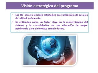 Visión estratégica del programa
• Las TIC son el elemento estratégico en el desarrollo de sus ejes
de calidad y eficiencia.
• Se entienden como un factor clave en la modernización del
sistema y la consolidación de una educación de mayor
pertinencia para el contexto actual y futuro.
 
