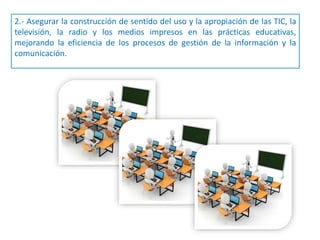 2.- Asegurar la construcción de sentido del uso y la apropiación de las TIC, la
televisión, la radio y los medios impresos en las prácticas educativas,
mejorando la eficiencia de los procesos de gestión de la información y la
comunicación.
 