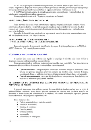 As PTs são exigidas para os trabalhos que possam ter, ou tenham, potencial para danificar um
sistema em produção. Implicam observação de medidas preventivas adotadas, recomendações de segurança
(inclusive especiais), recomendações dos EPIs e de aspectos ambientais pertinentes a riscos.
O SESMT participa ativamente da inibição desses riscos, compartilhando responsabilidade do
trabalho com o pessoal de operação e manutenção.
Um exemplo de formulário de PT pode ser encontrado no Anexo 4.
3.5- DELIMITAÇÃO DE ÁREA RESTRITA - AR
Áreas restritas são as que devem ter tratamento especial, exigindo delimitação. Somente pessoas
autorizadas pela chefia da área e os portadores de autorização de ingresso podem ter acesso a elas. Por
exemplo, um veiculo somente ingressará na AR se atender aos itens da inspeção, que é realizada, neste
caso, pela vigilância.
Exemplos de formulário de autorização de ingresso e de inspeção do veiculo para entrada em uma
AR são dados nos Anexos 5 e 6, respectivamente.
3.6- RELATÓRIO DE INCIDENTE/ACIDENTE e
FICHA DE INVESTIGAÇÃO DE INCIDENTE/ACIDENTE
Estes dois elementos de controle de identificação das causas de acidentes baseiam-se na NB-18 da
ABNT. Os anexos 7 e 8 exemplificam um e outro
4- CONTROLE DAS CAUSAS DE ACIDENTES
O controle das causas dos acidentes está ligado ao emprego de medidas que visam reduzir a
freqüência ou a gravidade potencial de suas ocorrências.
Uma vez determinado o problema, podem-se tomar medidas para controlá-lo. Para tanto, fazem-se
necessários dois tipos básicos de controle: o ambiental e o comportamental.
• Controle ambiental – tem por objetivo reestruturar ou manter o lugar de trabalho de forma
tal que não propicie acidentes; criar um ambiente de trabalho com o mínimo de riscos,
considerando desde os acidentes com lesões até aqueles que produzem danos à propriedade.
• Controle comportamental – tem por objetivo influir no comportamento do trabalhador ou
modificá-lo para evitar que ocorram acidentes.
4.1- ELEMENTOS DE CONTROLE DAS CAUSAS DOS ACIDENTES DO PROGRAMA DE
PREVENÇÃO DE PERDAS
O controle das causas dos acidentes carece de uma definição fundamental no que se refere à
responsabilidade. Atente-se, nesse sentido, para os elementos de controle, que envolvem soluções de
problemas a serem dadas por departamentos da empresa, tais como: manutenção, operação, projeto,
recursos humanos, serviços gerais, suprimentos, etc.
Esses elementos são:
• Projeto, arranjos físicos e proteção pessoal;
• Prevenção de incêndio;
• Controle de compras;
• Proteção pessoal;
• Ordem e limpeza;
• Manutenção;
• Treinamento de empregado;
10
 