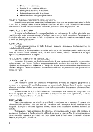 • Normas e procedimentos;
• Reunião de prevenção de acidentes;
• Promoção de prevenção de acidentes;
• Informação de prevenção de acidentes;
• Desenvolvimento do orgulho pelo trabalho.
PROJETO, ARRANJOS FISICOS E PROTEÇÃO PESSOAL
Os aspectos de segurança operacional, intrínsecos dos processos, são colocados em primeira linha
de execução de quaisquer novos projetos, após o SESMT dar o seu parecer. Nos casos em que as condições
ambientais não podem ser adequadamente controladas, é instituído o uso obrigatório de EPIs.
PREVENÇÃO DE INCÊNDIO
Devem ser realizadas inspeções programadas diárias nos equipamentos de combate a incêndio, com
especial atenção para o armazenamento de inflamáveis, os testes operacionais nos sistemas fixos e portáteis
de combate a incêndio, a brigada de incêndio, o treinamento de combate ao fogo para empregados de todos
os níveis e a sinalização adequada.
MANUTENÇÃO
Consiste em um conjunto de atividades destinado a assegurar a conservação dos bens materiais, no
período de vida útil estimado.
Na realidade, se analisarmos os elementos de identificação das causas dos acidentes, veremos que os
meios de inibição desses elementos serão, em sua grande maioria, levados à competência do órgão
especializado em manutenção da empresa.
NORMAS E PROCEDIMENTOS DE SEGURANÇA
Os manuais de segurança são distribuídos aos órgãos da empresa, de modo que todos os empregados
tenham acesso a eles. Deve ser facultada, a qualquer empregado, a emissão de normas e procedimentos de
segurança mediante aprovação do SESMT. A Cipa poderá manter em funcionamento em subcomitê com a
finalidade de opinar sobre novas normas e procedimentos emitidos e programar as revisões periódicas das
normas em vigor.
ORDEM E LIMPEZA
Estes elementos devem ser levantados principalmente mediante as inspeções programadas e
observações de segurança. Os trabalhadores devem ser conscientizados da importância de manter a ordem e
a limpeza no local de trabalho, promovendo-as eles próprios, removendo o lixo, resíduos, sujeiras e refugos
acumulados.
Nesta mesma escala de prioridades, devem ser retirados as sucatas, os materiais recuperáveis e as
peças ou equipamentos não usados ou quebrados, e transportados para locais apropriados, a fim de
melhorar as condições ambientais de trabalho.
TREINAMENTO
Todo empregado deve ser treinado no sentido de compreender que a segurança é também uma
responsabilidade individual. Para que isso seja verdadeiro, cada empregado deverá preocupar-se em
assegurar a execução de atividades seguras e corretas, visando evitar acidentes ou incidentes nos locais de
trabalho.
Os empregados recém-contratados são submetidos a treinamento, entre os quais está introdução à
segurança, a fim de que se familiarizem com a filosofia em vigor na empresa. Não devemos nos esquecer
dos treinamentos específicos periódicos, tais como uso de EPIs, segurança em eletricidade, primeiros
socorros, segurança em caldeiras, etc.
11
 