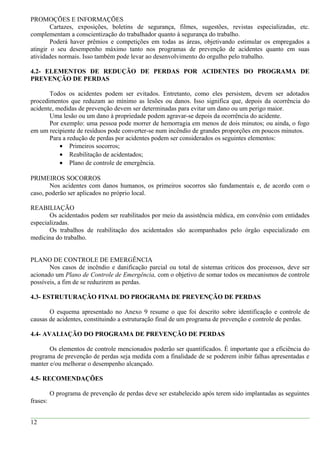 PROMOÇÕES E INFORMAÇÕES
Cartazes, exposições, boletins de segurança, filmes, sugestões, revistas especializadas, etc.
complementam a conscientização do trabalhador quanto à segurança do trabalho.
Poderá haver prêmios e competições em todas as áreas, objetivando estimular os empregados a
atingir o seu desempenho máximo tanto nos programas de prevenção de acidentes quanto em suas
atividades normais. Isso também pode levar ao desenvolvimento do orgulho pelo trabalho.
4.2- ELEMENTOS DE REDUÇÃO DE PERDAS POR ACIDENTES DO PROGRAMA DE
PREVENÇÃO DE PERDAS
Todos os acidentes podem ser evitados. Entretanto, como eles persistem, devem ser adotados
procedimentos que reduzam ao mínimo as lesões ou danos. Isso significa que, depois da ocorrência do
acidente, medidas de prevenção devem ser determinadas para evitar um dano ou um perigo maior.
Uma lesão ou um dano à propriedade podem agravar-se depois da ocorrência do acidente.
Por exemplo: uma pessoa pode morrer de hemorragia em menos de dois minutos; ou ainda, o fogo
em um recipiente de resíduos pode converter-se num incêndio de grandes proporções em poucos minutos.
Para a redução de perdas por acidentes podem ser considerados os seguintes elementos:
• Primeiros socorros;
• Reabilitação de acidentados;
• Plano de controle de emergência.
PRIMEIROS SOCORROS
Nos acidentes com danos humanos, os primeiros socorros são fundamentais e, de acordo com o
caso, poderão ser aplicados no próprio local.
REABILIAÇÃO
Os acidentados podem ser reabilitados por meio da assistência médica, em convênio com entidades
especializadas.
Os trabalhos de reabilitação dos acidentados são acompanhados pelo órgão especializado em
medicina do trabalho.
PLANO DE CONTROLE DE EMERGÊNCIA
Nos casos de incêndio e danificação parcial ou total de sistemas críticos dos processos, deve ser
acionado um Plano de Controle de Emergência, com o objetivo de somar todos os mecanismos de controle
possíveis, a fim de se reduzirem as perdas.
4.3- ESTRUTURAÇÃO FINAL DO PROGRAMA DE PREVENÇÃO DE PERDAS
O esquema apresentado no Anexo 9 resume o que foi descrito sobre identificação e controle de
causas de acidentes, constituindo a estruturação final de um programa de prevenção e controle de perdas.
4.4- AVALIAÇÃO DO PROGRAMA DE PREVENÇÃO DE PERDAS
Os elementos de controle mencionados poderão ser quantificados. É importante que a eficiência do
programa de prevenção de perdas seja medida com a finalidade de se poderem inibir falhas apresentadas e
manter e/ou melhorar o desempenho alcançado.
4.5- RECOMENDAÇÕES
O programa de prevenção de perdas deve ser estabelecido após terem sido implantadas as seguintes
frases:
12
 