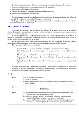 • Estabelecimento de uma nova filosofia de segurança aprovada pelos dirigentes da empresa;
• Conscientização de todos os em,pregados na prática da segurança;
• Controle dos acidentes com afastamento;
• Sistema programado de verificação de atos e condições inseguras;
• Prevenção dos acidentes sem afastamento.
Isso significa que, antes da introdução do programa, a empresa deve ter estabelecido uma política de
prevenção de perdas e um sistema de informação e comunicação.
O Programa deve ser introduzido gradualmente, para melhor avaliação dos resultados, e com o
envolvimento de todos os empregados.
5- CUSTOS DOS ACIDENTES
A redução dos acidentes que interferem nos sistemas de produção bem como a conseqüente
diminuição de custos são tarefas que se impõem nos dias de hoje às empresas como aos especialistas em
prevenção e controle de perdas.
É comum o pessoal de o SESMT enfatizar os custos dos Acidentes para justificar investimentos na
prevenção. Entretanto, não demonstra (ou não tem condições de demonstrar) exatamente esses custos, ou
melhor, quanto eles incidem no custo do produto.
Os conceitos tradicionais para levantamento dos custos não têm se mostrado ferramentas eficazes,
devido à necessidade de calcular custo direito ou segurado e custo indireto ou não segurado.
Eis as principais razões para essa ineficácia:
• Dificuldade de as pessoas-chave dentro das empresas assimilarem tais conceitos;
• Dificuldade de se obterem as informações para a determinação do custo indireto ou não-
segurado;
• Não-aceitação ou aceitação desses conceitos com desconfiança;
• Fragmentação das informações e das responsabilidades referentes às conseqüências dos
acidentes;
• Aplicação prática discutível da maioria dos métodos conhecidos para o controle do referido
custo.
Pesquisas realizadas pela Fundacentro revelaram a necessidade de modificar os tradicionais
conceitos de custos de acidentes por meio de uma nova sistemática, de enfoque prático, denominada
custo efetivo dos acidentes, equacionada conforme se segue:
Ce = C – i
Onde: Ce = custo efetivo do acidente;
C = custo do acidente;
I = indenizações e ressarcimentos recebidos por meio de seguro ou de terceiros
(valor líquido).
E:
C = c1 + c2 + c3
Onde: C1 = custo correspondente ao tempo de afastamento (até os 15 primeiros dias)
em conseqüência de acidentes com lesão;
C2 = custo referente aos reparos e reposições de máquinas, equipamentos e
materiais danificados (acidentes com danos à propriedade);
C3 = custos complementares relativos às lesões (assistência médica e primeiros).
(socorros) e aos danos à propriedade (outros custos operacionais como).
13
 