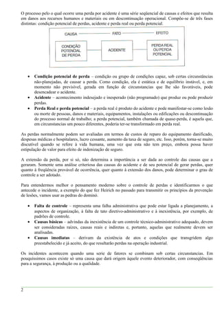 O processo pelo o qual ocorre uma perda por acidente é uma série seqüencial de causas e efeitos que resulta
em danos aos recursos humanos e materiais ou em descontinuação operacional. Compõe-se de três fases
distintas: condição potencial de perdas, acidente e perda real ou perda potencial.
• Condição potencial de perda – condição ou grupo de condições capaz, sob certas circunstâncias
não-planejadas, de causar a perda. Como condição, ela é estática e de equilíbrio instável, e, em
momento não previsível, gerada em função de circunstancias que lhe são favoráveis, pode
desencadear o acidente.
• Acidente – acontecimento indesejado e inesperado (não programado) que produz ou pode produzir
perdas.
• Perda Real e perda potencial – a perda real é produto do acidente e pode manifestar-se como lesão
ou morte de pessoas, danos e materiais, equipamentos, instalações ou edificações ou descontinuação
do processo normal de trabalho; a perda potencial, também chamada de quase-perda, é aquela que,
em circunstancias um pouco diferentes, poderia ter-se transformado em perda real.
As perdas normalmente podem ser avaliadas em termos de custos de reparo do equipamento danificado,
despesas médicas e hospitalares, lucro cessante, aumento da taxa de seguro, etc. Isso, porém, torna-se muito
discutível quando se refere à vida humana, uma vez que esta não tem preço, embora possa haver
estipulação de valor para efeito de indenização de seguro.
A extensão da perda, por si só, não determina a importância a ser dada ao controle das causas que a
geraram. Somente uma análise criteriosa das causas do acidente e de seu potencial de gerar perdas, quer
quanto à freqüência provável de ocorrência, quer quanto à extensão dos danos, pode determinar o grau de
controle a ser adotado.
Para entendermos melhor o pensamento moderno sobre o controle de perdas e identificarmos o que
antecede o incidente, a exemplo do que fez Heirich no passado para transmitir os princípios da prevenção
de lesões, vamos usar as pedras do dominó.
• Falta de controle – representa uma falha administrativa que pode estar ligada a planejamento, a
aspectos de organização, à falta de tato diretivo-administrativo e à inexistência, por exemplo, de
padrões de controle.
• Causas básicas – advindas da inexistência de um controle técnico-administrativo adequado, devem
ser consideradas raízes, causas reais e indiretas e, portanto, aquelas que realmente devem ser
analisadas.
• Causas imediatas – derivam da existência de atos e condições que transgridem algo
preestabelecido e já aceito, do que resultarão perdas na operação industrial.
Os incidentes acontecem quando uma serie de fatores se combinam sob certas circunstancias. Em
pouquíssimos casos existe só uma causa que dará origem àquele evento deteriorador, com conseqüências
para a segurança, à produção ou a qualidade.
2
 