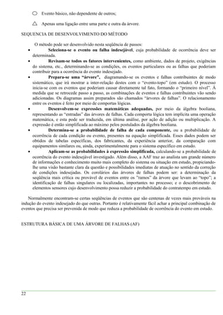 Evento básico, não dependente de outros;
Apenas uma ligação entre uma parte e outra da árvore.
SEQUENCIA DE DESENVOLVIMENTO DO MÉTODO
O método pode ser desenvolvido nesta seqüência de passos:
• Seleciona-se o evento ou falha indesejável, cuja probabilidade de ocorrência deve ser
determinada.
• Revisam-se todos os fatores intervenientes, como ambiente, dados de projeto, exigências
do sistema, etc., determinando-se as condições, os eventos particulares ou as falhas que poderiam
contribuir para a ocorrência do evento indesejado.
• Prepara-se uma “árvore”, diagramando-se os eventos e falhas contribuintes de modo
sistemático, que irá mostrar a inter-relação destes com o “evento-topo” (em estudo). O processo
inicia-se com os eventos que poderiam causar diretamente tal fato, formando o “primeiro nível”. À
medida que se retrocede passo a passo, as combinações de eventos e falhas contribuintes vão sendo
adicionadas. Os diagramas assim preparados são chamados “árvores de falhas”. O relacionamento
entre os eventos é feito por meio de comportas lógicas.
• Desenvolvem-se expressões matemáticas adequadas, por meio da álgebra booliana,
representando as “entradas” das árvores de falhas. Cada comporta lógica tem implícita uma operação
matemática, e esta pode ser traduzida, em última análise, por ação de adição ou multiplicação. A
expressão é então simplificada ao máximo pelos postulados da álgebra booliana.
• Determina-se a probabilidade de falha de cada componente, ou a probabilidade de
ocorrência de cada condição ou evento, presentes na equação simplificada. Esses dados podem ser
obtidos de tabelas específicas, dos fabricantes, da experiência anterior, da comparação com
equipamentos similares ou, ainda, experimentalmente para o sistema específico em estudo.
• Aplicam-se as probabilidades à expressão simplificada, calculando-se a probabilidade de
ocorrência do evento indesejável investigado. Além disso, a AAF traz ao analista um grande número
de informações e conhecimento muito mais completo do sistema ou situação em estudo, propiciando-
lhe uma visão bastante clara da questão e possibilidades imediatas de atuação no sentido da correção
de condições indesejadas. Os corolários das árvores de falhas podem ser: a determinação da
seqüência mais crítica ou provável de eventos entre os ”ramos” da árvore que levam ao “topo”; a
identificação de falhas singulares ou localizadas, importantes no processo; e o descobrimento de
elementos sensores cujo desenvolvimento possa reduzir a probabilidade do contratempo em estudo.
Normalmente encontram-se certas seqüências de eventos que são centenas de vezes mais prováveis na
indução do evento indesejado do que outras. Portanto é relativamente fácil achar a principal combinação de
eventos que precisa ser prevenida de modo que reduza a probabilidade de ocorrência do evento em estudo.
ESTRUTURA BÁSICA DE UMA ÁRVORE DE FALHAS (AF)
22
 