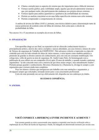 • Chama a atenção para os aspectos do sistema que são importantes para a falha de interesse;
• Fornece auxílio gráfico, pela visibilidade ampla, àqueles que devem administrar sistemas e
que, por qualquer razão, não participaram das mudanças nos projetos desses sistemas;
• Fornece opções para análise quantitativa e qualitativa da confiabilidade de sistemas;
• Permite ao analista concentrar-se em uma falha especifica do sistema num certo instante;
• Permite compreender o comportamento do sistema.
A análise de árvores de falhas (AAF) é, portanto, uma técnica dedutiva para a determinação tanto de
causas potenciais de acidente como de falhas de sistemas, bem como para o cálculo de
probabilidade de falha.
Nos anexos 14 e 15 encontram-se exemplos de arvores de falhas.
8 - FINALIZAÇÃO
Esta apostilha chaga ao seu final, na expectativa de ter oferecido conhecimento técnico e
principalmente prático, através dos vários exemplos e anexos abordados, aos seus leitores e alunos do curso
de Técnico de segurança do Trabalho da COOPENTEC. Não salvamos o direito a impressão ou cópia do
conteúdo pois este foi todo retirado de obras de vários autores, e seria injusto como também antiético a
pretensão de guardar os direitos autorais do conhecimento, pois este está em constante modificação. Um
colega meu, velho de guerra na área de segurança, Dr. André Lopes Neto, foi homenageado com a
publicação de seus editais em um compendio (livro) após 20 anos de trabalho, e quando tomado a palestrar
argumentou: “já não concordo mais com a maioria do que disse nestes artigos, meu entendimento mudou”.
Portanto porque guardar o conhecimento. Devemos 26umenta-lo e 26umenta-lo, divulga-lo sempre e com
argumentos que o tornem ainda mais completos.
Peço aos alunos e leitores que enriquecem este trabalho com suas anotações e argumentos, e
divulguem sempre que solicitados, tornando assim justo o seu crescimento profissional.
Certo de estar prestando um serviço efetivamente útil, disponho-me nos endereços já citados.
SUCESSO E CONSIÊNCIA.
9- ANEXOS.
VOCÊ CONHECE A DIFERENÇA ENTRE INCIDENTE E ACIDENTE ?
Esta semana quando eu estava assessorando uma empresa a responder uma lista de verificação sobre a
implantação do seu Plano de Gestão de Segurança e Saúde, fui indagado em determinado momento por um dos seus
26
 