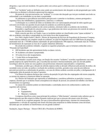 dirigentes, o que seria um incidente. Ele queria saber com certeza qual é a diferença entre um incidente e um
acidente.
Um “incidente” pode ser definido como sendo um acontecimento não desejado ou não programado que venha
a deteriorar ou diminuir a eficiência operacional da empresa.
Do ponto de vista prevencionista, um “acidente” é o evento não desejado que tem por resultado uma lesão ou
enfermidade a um trabalhador ou um dano a propriedade.
Ao adotarmos as providências necessárias para prevenir e controlar os incidentes, estamos protegendo a
segurança física dos trabalhadores, equipamentos, materiais e o ambiente.
A eliminação ou o controle de todos os incidentes deve ser a preocupação principal de todos aqueles que
estiverem envolvidos nas questões de prevenção de acidentes ou controle de perdas.
Portanto, os incidentes podem ou não serem acidentes, entretanto todos os acidentes são incidentes.
Entendido o significado do conceito acima, é que poderemos dar início aos processos de controle de todas as
causas e origens dos incidentes e dos acidentes.
Outro conceito que deve ser fixado, é que os incidentes podem ser classificados como “quase acidentes” e
não os acidentes com danos a propriedade ou com lesões leves não incapacitante.
Em 1969 o Inglês Frank E. Bird Jr., Diretor de Segurança de Serviços de Engenharia da Insurance Company
North America elaborou um completo estudo de acidentes, no qual ele dispendeu mais de 4.000 horas de pesquisa,
analisando mais de 1.750.000 acidentes informados de aproximadamente 300 empresas, totalizando mais de 3 bilhões
de horashomens de exposição ao risco de 21 grupos industriais diferentes.
Do estudo dos acidentes relatados, surgiram as seguintes proporções, que se tornaram conhecidas como a
“Piramide de Frank Bird”.
• 600 Incidentes que não apresentaram lesões ou danos visíveis.
• 30 Acidentes com danos à propriedade.
• 10 Lesões leves não incapacitantes.
• 1 Lesão Séria ou Incapacitante.
Estou levantando o assunto neste artigo, em função dos recentes “acidentes” ocorridos seguidamente com uma
grande empresa de capital brasileiro, que é reconhecida nacional e internacionalmente, pelo seu elevado padrão
tecnológico além de contar nos seus quadros com profissionais altamente especializados e competentes.
Entretanto, acredito que a direção da referida empresa tenha se deixado influenciar pela pressão da mídia e da
sociedade como um todo, na análise e avaliação dos acidentes ocorridos, gerando como uma das providências
preventivas/corretivas a substituição de gerentes, e no caso do último acidente ocorrido em julho, o desligamento de 4
empregados além da punição de outros 8 gerentes.
Um Diretor da empresa declarou que o motivo da punição foi pelo fato dos empregados não terem cumprido
as normas da empresa e cometerem falhas na operação.
Já o Diretor da Federação que representa os trabalhadores, considerou arbitrárias as punições e acusou a
empresa, dizendo que os acidentes foram conseqüência da redução de pessoal, do acúmulo de trabalho e da falta de
investimentos na segurança.
As causas dos acidentes podem ser determinadas e controladas através do conhecimento e análise dos
seguintes sub-sistemas:
• Pessoal;
• Equipamento;
• Material e Ambiente.
A empresa classificou como causa principal do acidente a “falha humana”, entretanto todos sabemos que os
fatores pessoais que dão origem às falhas humanas explicam por que as pessoas não atuam como deveriam.
Ficando no ar a seguinte pergunta: Por que os procedimentos operacionais, sistemas de comunicações,
equipamentos e válvulas de segurança não foram eficientes para neutralizar as falhas humanas como deveriam,
deixando que um incidente se transformasse em um grande acidente?
Saudações, Jaques Sherique – Diretor CREA RJ e Presidente da SOBES.
27
 