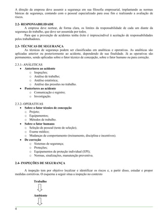A direção da empresa deve assumir a segurança em sua filosofia empresarial, implantando as normas
básicas de segurança, contando com o pessoal especializado para esse fim e realizando a avaliação de
riscos.
2.2- RESPONSABILIDADE
A empresa deve nortear, de forma clara, os limites da responsabilidade de cada um diante da
segurança do trabalho, que deve ser assumida por todos.
Para que a prevenção de acidentes tenha êxito é imprescindível à aceitação de responsabilidades
pelos trabalhadores.
2.3- TÉCNICAS DE SEGURANÇA
As técnicas de segurança podem ser classificadas em analíticas e operativas. As analíticas são
aplicadas anterior ou posteriormente ao acidente, dependendo de sua finalidade. Já as operativas são
permanentes, sendo aplicadas sobre o fator técnico de concepção, sobre o fator humano ou para correção.
2.3.1- ANÁLITICAS
• Anteriores ao acidente
o Inspeções;
o Análise de trabalho;
o Análise estatística;
o Análise das pressões no trabalho.
• Posteriores ao acidente
o Comunicação e registro;
o Investigação.
2.3.2- OPERATIVAS
• Sobre o fator técnico de concepção
o Projeto;
o Equipamentos;
o Métodos de trabalho.
• Sobre o fator humano
o Seleção de pessoal (teste de seleção);
o Exame médico;
o Mudanças de comportamento (treinamento, disciplina e incentivos).
• De correção
o Sistemas de segurança;
o Proteções;
o Equipamentos de proteção individual (EPI);
o Normas, sinalizações, manutenção preventiva.
2.4- INSPEÇÕES DE SEGURANÇA
A inspeção tem por objetivo localizar e identificar os riscos e, a partir disso, estudar e propor
medidas corretivas. O esquema a seguir situa a inspeção no contexto
Trabalho
Ambiente
4
 