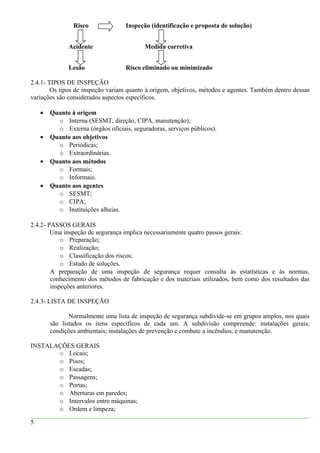 Risco Inspeção (identificação e proposta de solução)
Acidente Medida corretiva
Lesão Risco eliminado ou minimizado
2.4.1- TIPOS DE INSPEÇÃO
Os tipos de inspeção variam quanto à origem, objetivos, métodos e agentes. Também dentro dessas
variações são considerados aspectos específicos.
• Quanto à origem
o Interna (SESMT, direção, CIPA, manutenção);
o Externa (órgãos oficiais, seguradoras, serviços públicos).
• Quanto aos objetivos
o Periódicas;
o Extraordinárias.
• Quanto aos métodos
o Formais;
o Informais.
• Quanto aos agentes
o SESMT;
o CIPA;
o Instituições alheias.
2.4.2- PASSOS GERAIS
Uma inspeção de segurança implica necessariamente quatro passos gerais:
o Preparação;
o Realização;
o Classificação dos riscos;
o Estudo de soluções.
A preparação de uma inspeção de segurança requer consulta às estatísticas e às normas,
conhecimento dos métodos de fabricação e dos materiais utilizados, bem como dos resultados das
inspeções anteriores.
2.4.3- LISTA DE INSPEÇÃO
Normalmente uma lista de inspeção de segurança subdivide-se em grupos amplos, nos quais
são listados os itens específicos de cada um. A subdivisão compreende: instalações gerais;
condições ambientais; instalações de prevenção e combate a incêndios, e manutenção.
INSTALAÇÕES GERAIS
o Locais;
o Pisos;
o Escadas;
o Passagens;
o Portas;
o Aberturas em paredes;
o Intervalos entre máquinas;
o Ordem e limpeza;
5
 