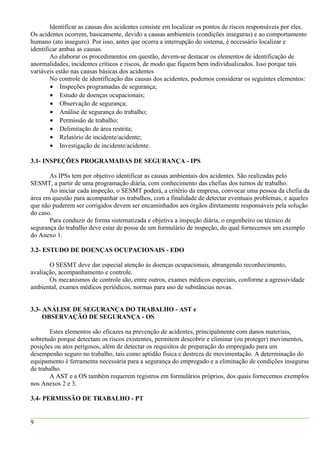 Identificar as causas dos acidentes consiste em localizar os pontos de riscos responsáveis por eles.
Os acidentes ocorrem, basicamente, devido a causas ambienteis (condições inseguras) e ao comportamento
humano (ato inseguro). Por isso, antes que ocorra a interrupção do sistema, é necessário localizar e
identificar ambas as causas.
Ao elaborar os procedimentos em questão, devem-se destacar os elementos de identificação de
anormalidades, incidentes críticos e riscos, de modo que fiquem bem individualizados. Isso porque tais
variáveis estão nas causas básicas dos acidentes
No controle de identificação das causas dos acidentes, podemos considerar os seguintes elementos:
• Inspeções programadas de segurança;
• Estudo de doenças ocupacionais;
• Observação de segurança;
• Análise de segurança do trabalho;
• Permissão de trabalho;
• Delimitação de área restrita;
• Relatório de incidente/acidente;
• Investigação de incidente/acidente.
3.1- INSPEÇÕES PROGRAMADAS DE SEGURANÇA - IPS
As IPSs tem por objetivo identificar as causas ambientais dos acidentes. São realizadas pelo
SESMT, a partir de uma programação diária, com conhecimento das chefias dos turnos de trabalho.
Ao iniciar cada inspeção, o SESMT poderá, a critério da empresa, convocar uma pessoa da chefia da
área em questão para acompanhar os trabalhos, com a finalidade de detectar eventuais problemas, e aqueles
que não puderem ser corrigidos devem ser encaminhados aos órgãos diretamente responsáveis pela solução
do caso.
Para conduzir de forma sistematizada e objetiva a inspeção diária, o engenheiro ou técnico de
segurança do trabalho deve estar de posse de um formulário de inspeção, do qual fornecemos um exemplo
do Anexo 1.
3.2- ESTUDO DE DOENÇAS OCUPACIONAIS - EDO
O SESMT deve dar especial atenção às doenças ocupacionais, abrangendo reconhecimento,
avaliação, acompanhamento e controle.
Os mecanismos de controle são, entre outros, exames médicos especiais, conforme a agressividade
ambiental, exames médicos periódicos, normas para uso de substâncias novas.
3.3- ANÁLISE DE SEGURANÇA DO TRABALHO - AST e
OBSERVAÇÃO DE SEGURANÇA - OS
Estes elementos são eficazes na prevenção de acidentes, principalmente com danos materiais,
sobretudo porque detectam os riscos existentes, permitem descobrir e eliminar (ou proteger) movimentos,
posições ou atos perigosos, além de detectar os requisitos de preparação do empregado para um
desempenho seguro no trabalho, tais como aptidão física e destreza de movimentação. A determinação do
equipamento é ferramenta necessária para a segurança do empregado e a eliminação de condições inseguras
de trabalho.
A AST e a OS também requerem registros em formulários próprios, dos quais fornecemos exemplos
nos Anexos 2 e 3.
3.4- PERMISSÃO DE TRABALHO - PT
9
 