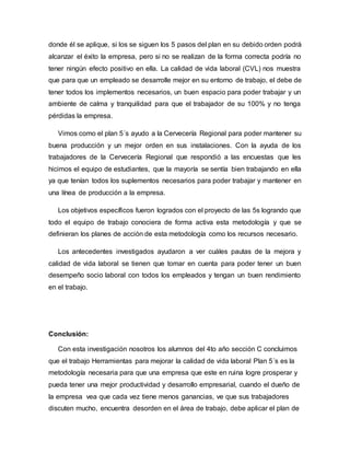 donde él se aplique, si los se siguen los 5 pasos del plan en su debido orden podrá
alcanzar el éxito la empresa, pero si no se realizan de la forma correcta podría no
tener ningún efecto positivo en ella. La calidad de vida laboral (CVL) nos muestra
que para que un empleado se desarrolle mejor en su entorno de trabajo, el debe de
tener todos los implementos necesarios, un buen espacio para poder trabajar y un
ambiente de calma y tranquilidad para que el trabajador de su 100% y no tenga
pérdidas la empresa.
Vimos como el plan 5´s ayudo a la Cervecería Regional para poder mantener su
buena producción y un mejor orden en sus instalaciones. Con la ayuda de los
trabajadores de la Cervecería Regional que respondió a las encuestas que les
hicimos el equipo de estudiantes, que la mayoría se sentía bien trabajando en ella
ya que tenían todos los suplementos necesarios para poder trabajar y mantener en
una línea de producción a la empresa.
Los objetivos específicos fueron logrados con el proyecto de las 5s logrando que
todo el equipo de trabajo conociera de forma activa esta metodología y que se
definieran los planes de acción de esta metodología como los recursos necesario.
Los antecedentes investigados ayudaron a ver cuáles pautas de la mejora y
calidad de vida laboral se tienen que tomar en cuenta para poder tener un buen
desempeño socio laboral con todos los empleados y tengan un buen rendimiento
en el trabajo.
Conclusión:
Con esta investigación nosotros los alumnos del 4to año sección C concluimos
que el trabajo Herramientas para mejorar la calidad de vida laboral Plan 5´s es la
metodología necesaria para que una empresa que este en ruina logre prosperar y
pueda tener una mejor productividad y desarrollo empresarial, cuando el dueño de
la empresa vea que cada vez tiene menos ganancias, ve que sus trabajadores
discuten mucho, encuentra desorden en el área de trabajo, debe aplicar el plan de
 