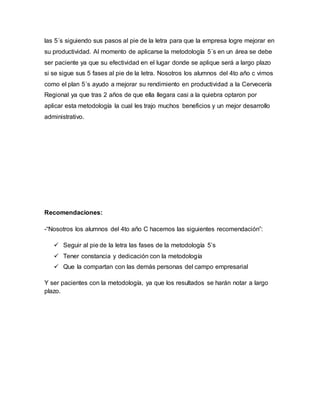las 5´s siguiendo sus pasos al pie de la letra para que la empresa logre mejorar en
su productividad. Al momento de aplicarse la metodología 5´s en un área se debe
ser paciente ya que su efectividad en el lugar donde se aplique será a largo plazo
si se sigue sus 5 fases al pie de la letra. Nosotros los alumnos del 4to año c vimos
como el plan 5´s ayudo a mejorar su rendimiento en productividad a la Cervecería
Regional ya que tras 2 años de que ella llegara casi a la quiebra optaron por
aplicar esta metodología la cual les trajo muchos beneficios y un mejor desarrollo
administrativo.
Recomendaciones:
-“Nosotros los alumnos del 4to año C hacemos las siguientes recomendación”:
 Seguir al pie de la letra las fases de la metodología 5’s
 Tener constancia y dedicación con la metodología
 Que la compartan con las demás personas del campo empresarial
Y ser pacientes con la metodología, ya que los resultados se harán notar a largo
plazo.
 