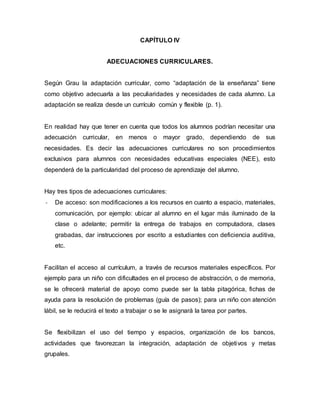 CAPÍTULO IV
ADECUACIONES CURRICULARES.
Según Grau la adaptación curricular, como “adaptación de la enseñanza” tiene
como objetivo adecuarla a las peculiaridades y necesidades de cada alumno. La
adaptación se realiza desde un currículo común y flexible (p. 1).
En realidad hay que tener en cuenta que todos los alumnos podrían necesitar una
adecuación curricular, en menos o mayor grado, dependiendo de sus
necesidades. Es decir las adecuaciones curriculares no son procedimientos
exclusivos para alumnos con necesidades educativas especiales (NEE), esto
dependerá de la particularidad del proceso de aprendizaje del alumno.
Hay tres tipos de adecuaciones curriculares:
- De acceso: son modificaciones a los recursos en cuanto a espacio, materiales,
comunicación, por ejemplo: ubicar al alumno en el lugar más iluminado de la
clase o adelante; permitir la entrega de trabajos en computadora, clases
grabadas, dar instrucciones por escrito a estudiantes con deficiencia auditiva,
etc.
Facilitan el acceso al currículum, a través de recursos materiales específicos. Por
ejemplo para un niño con dificultades en el proceso de abstracción, o de memoria,
se le ofrecerá material de apoyo como puede ser la tabla pitagórica, fichas de
ayuda para la resolución de problemas (guía de pasos); para un niño con atención
lábil, se le reducirá el texto a trabajar o se le asignará la tarea por partes.
Se flexibilizan el uso del tiempo y espacios, organización de los bancos,
actividades que favorezcan la integración, adaptación de objetivos y metas
grupales.
 