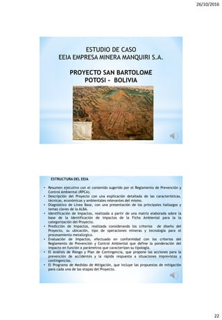 26/10/2016
22
ESTUDIO DE CASO
EEIA EMPRESA MINERA MANQUIRI S.A.
PROYECTO SAN BARTOLOME
POTOSI - BOLIVIA
ESTRUCTURA DEL EEIA
• Resumen ejecutivo con el contenido sugerido por el Reglamento de Prevención y
Control Ambiental (RPCA).
• Descripción del Proyecto con una explicación detallada de las características,
técnicas, económicas y ambientales relevantes del mismo.
• Diagnóstico de Línea Base, con una presentación de los principales hallazgos y
temas claves de la ALBA.
• Identificación de Impactos, realizada a partir de una matriz elaborada sobre la
base de la identificación de impactos de la Ficha Ambiental para la la
categorización del Proyecto.
• Predicción de Impactos, realizada considerando los criterios de diseño del
Proyecto, su ubicación, tipo de operaciones mineras y tecnología para el
procesamiento metalúrgico.
• Evaluación de Impactos, efectuado en conformidad con los criterios del
Reglamento de Prevención y Control Ambiental que define la ponderación del
impacto en función a parámetros que caracterizan su tipología.
• El Análisis de Riesgo y Plan de Contingencia, que propone las acciones para la
prevención de accidentes y la rápida respuesta a situaciones imprevistas y
contingencias.
• El Programa de Medidas de Mitigación, que incluye las propuestas de mitigación
para cada una de las etapas del Proyecto.
 