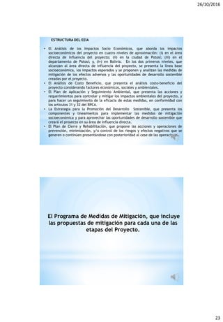 26/10/2016
23
ESTRUCTURA DEL EEIA
• El Análisis de los Impactos Socio Económicos, que aborda los impactos
socioeconómicos del proyecto en cuatro niveles de aproximación: (i) en el área
directa de influencia del proyecto; (ii) en la ciudad de Potosí; (iii) en el
departamento de Potosí; y, (iv) en Bolivia. En los dos primeros niveles, que
alcanzan al área directa de influencia del proyecto, se presenta la línea base
socioeconómica, los impactos esperados y se proponen y analizan las medidas de
mitigación de los efectos adversos y las oportunidades de desarrollo sostenible
creadas por el proyecto.
• El Análisis de Costo Beneficio, que presenta el análisis costo-beneficio del
proyecto considerando factores económicos, sociales y ambientales.
• El Plan de Aplicación y Seguimiento Ambiental, que presenta las acciones y
requerimientos para controlar y mitigar los impactos ambientales del proyecto, y
para hacer un seguimiento de la eficacia de estas medidas, en conformidad con
los artículos 31 y 32 del RPCA.
• La Estrategia para la Promoción del Desarrollo Sostenible, que presenta los
componentes y lineamientos para implementar las medidas de mitigación
socioeconómica y para aprovechar las oportunidades de desarrollo sostenible que
creará el proyecto en su área de influencia directa.
• El Plan de Cierre y Rehabilitación, que propone las acciones y operaciones de
prevención, minimización, y/o control de los riesgos y efectos negativos que se
generen o continúen presentándose con posterioridad al cese de las operaciones.
El Programa de Medidas de Mitigación, que incluye
las propuestas de mitigación para cada una de las
etapas del Proyecto.
 