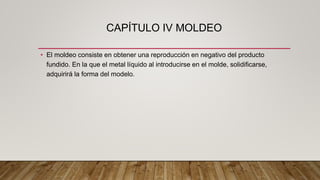 CAPÍTULO IV MOLDEO
• El moldeo consiste en obtener una reproducción en negativo del producto
fundido. En la que el metal líquido al introducirse en el molde, solidificarse,
adquirirá la forma del modelo.
 