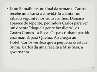 • Já no Ramalhete, no final da semana, Carlos
recebe uma carta a convidá-lo a jantar no
sábado seguinte nos Gouvarinhos. Dâmaso
aparece de repente, pedindo a Carlos para ver
um doente "daquela gente brasileira", os
Castro Gomes - a Rosa. Os pais tinham partido
essa manhã para Queluz. Ao chegar ao
Hotel, Carlos verifica que a pequena já estava
ótima. Carlos dá uma receita a Miss Sara, a
governanta.
2/5
 