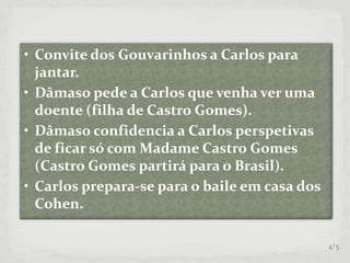 • Convite dos Gouvarinhos a Carlos para
jantar.
• Dâmaso pede a Carlos que venha ver uma
doente (filha de Castro Gomes).
• Dâmaso confidencia a Carlos perspetivas
de ficar só com Madame Castro Gomes
(Castro Gomes partirá para o Brasil).
• Carlos prepara-se para o baile em casa dos
Cohen.
4/5
 