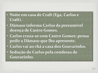 • Noite em casa de Craft (Ega, Carlos e
Craft).
• Dâmaso informa Carlos da presumível
doença de Castro Gomes.
• Carlos cruza-se com Castro Gomes: pensa
pedir a Dâmaso que lho apresente.
• Carlos vai ao chá a casa dos Gouvarinho.
• Sedução de Carlos pela condessa de
Gouvarinho.
5/5
 