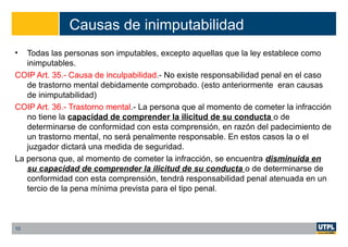 Causas de inimputabilidad
• Todas las personas son imputables, excepto aquellas que la ley establece como
inimputables.
COIP Art. 35.- Causa de inculpabilidad.- No existe responsabilidad penal en el caso
de trastorno mental debidamente comprobado. (esto anteriormente eran causas
de inimputabilidad)
COIP Art. 36.- Trastorno mental.- La persona que al momento de cometer la infracción
no tiene la capacidad de comprender la ilicitud de su conducta o de
determinarse de conformidad con esta comprensión, en razón del padecimiento de
un trastorno mental, no será penalmente responsable. En estos casos la o el
juzgador dictará una medida de seguridad.
La persona que, al momento de cometer la infracción, se encuentra disminuida en
su capacidad de comprender la ilicitud de su conducta o de determinarse de
conformidad con esta comprensión, tendrá responsabilidad penal atenuada en un
tercio de la pena mínima prevista para el tipo penal.
10
 