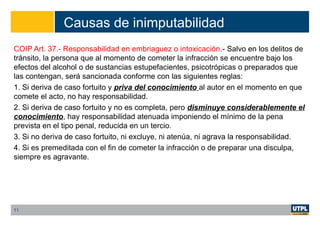 Causas de inimputabilidad
COIP Art. 37.- Responsabilidad en embriaguez o intoxicación.- Salvo en los delitos de
tránsito, la persona que al momento de cometer la infracción se encuentre bajo los
efectos del alcohol o de sustancias estupefacientes, psicotrópicas o preparados que
las contengan, será sancionada conforme con las siguientes reglas:
1. Si deriva de caso fortuito y priva del conocimiento al autor en el momento en que
comete el acto, no hay responsabilidad.
2. Si deriva de caso fortuito y no es completa, pero disminuye considerablemente el
conocimiento, hay responsabilidad atenuada imponiendo el mínimo de la pena
prevista en el tipo penal, reducida en un tercio.
3. Si no deriva de caso fortuito, ni excluye, ni atenúa, ni agrava la responsabilidad.
4. Si es premeditada con el fin de cometer la infracción o de preparar una disculpa,
siempre es agravante.
11
 