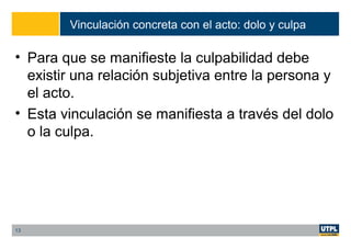 Vinculación concreta con el acto: dolo y culpa
• Para que se manifieste la culpabilidad debe
existir una relación subjetiva entre la persona y
el acto.
• Esta vinculación se manifiesta a través del dolo
o la culpa.
13
 