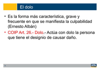 El dolo
• Es la forma más característica, grave y
frecuente en que se manifiesta la culpabilidad
(Ernesto Albán)
• COIP Art. 26.- Dolo.- Actúa con dolo la persona
que tiene el designio de causar daño.
14
 