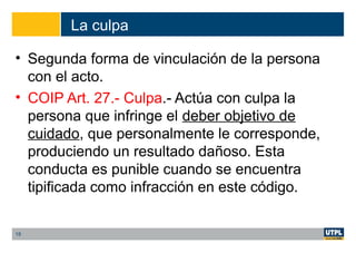 La culpa
• Segunda forma de vinculación de la persona
con el acto.
• COIP Art. 27.- Culpa.- Actúa con culpa la
persona que infringe el deber objetivo de
cuidado, que personalmente le corresponde,
produciendo un resultado dañoso. Esta
conducta es punible cuando se encuentra
tipificada como infracción en este código.
18
 