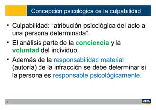 Concepción psicológica de la culpabilidad
• Culpabilidad: “atribución psicológica del acto a
una persona determinada”.
• El análisis parte de la conciencia y la
voluntad del individuo.
• Además de la responsabilidad material
(autoría) de la infracción se debe determinar si
la persona es responsable psicológicamente.
5
 