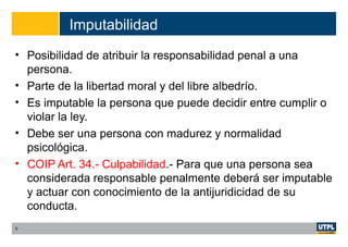 Imputabilidad
• Posibilidad de atribuir la responsabilidad penal a una
persona.
• Parte de la libertad moral y del libre albedrío.
• Es imputable la persona que puede decidir entre cumplir o
violar la ley.
• Debe ser una persona con madurez y normalidad
psicológica.
• COIP Art. 34.- Culpabilidad.- Para que una persona sea
considerada responsable penalmente deberá ser imputable
y actuar con conocimiento de la antijuridicidad de su
conducta.
9
 