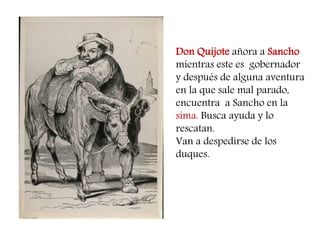 Don Quijote añora a Sancho mientras este es gobernador y después de alguna aventura en la que sale mal parado, 
encuentra a Sancho en la sima. Busca ayuda y lo rescatan. 
Van a despedirse de los duques. 
 