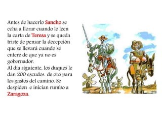 Antes de hacerlo Sancho se echa a llorar cuando le leen la carta de Teresa y se queda triste de pensar la decepción que se llevará cuando se enteré de que ya no es gobernador. 
Al día siguiente, los duques le dan 200 escudos de oro para los gastos del camino. Se despiden e inician rumbo a Zaragoza. 
