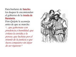 Para burlarse de Sancho, los duques le encomiendan el gobierno de la ínsula de Barataria. 
Don Quijote le aconseja antes de que se marche: 
“... que gobernase con prudencia y humildad, que evitara la envidia y la pereza, que luchase por el triunfo de la justicia y que fuera compasivo sin dejar de ser riguroso.”  
