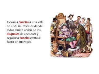 Llevan a Sancho a una villa de unos mil vecinos donde todos tenían orden de los duqueses de obedecer y regalar a Sancho como si fuera un marqués.  