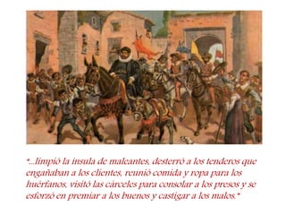 “...limpió la ínsula de maleantes, desterró a los tenderos que engañaban a los clientes, reunió comida y ropa para los huérfanos, visitó las cárceles para consolar a los presos y se esforzó en premiar a los buenos y castigar a los malos.”  