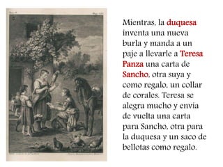 Mientras, la duquesa inventa una nueva burla y manda a un paje a llevarle a Teresa Panza una carta de Sancho, otra suya y como regalo, un collar de corales. Teresa se alegra mucho y envía de vuelta una carta para Sancho, otra para la duquesa y un saco de bellotas como regalo.  