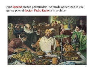 Pero Sancho, siendo gobernador, no puede comer todo lo que quiere pues el doctor Pedro Recio se lo prohíbe.  