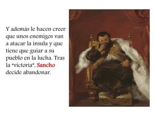 Y además le hacen creer que unos enemigos van a atacar la ínsula y que tiene que guiar a su pueblo en la lucha. Tras la “victoria”, Sancho decide abandonar. 
 
