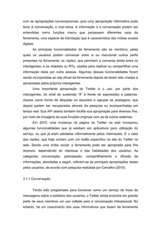 com as apropriações conversacionais, pois uma apropriação informativa pode
levar à conversação, e vice-versa. A informação e a conversação podem ser
entendidas como funções macro que perpassam diferentes usos da
ferramenta, uma espécie de hibridação que é característica das mídias sociais
digitais.
       As principais funcionalidades da ferramenta são as mentions, pelas
quais os usuários podem conversar entre si ou mencionar outros perfis
presentes na ferramenta; os replies, que permitem a conversa direta entre os
interagentes; e os retweets ou RTs, usados para replicar ou compartilhar uma
informação dada por outra pessoa. Algumas dessas funcionalidades foram
sendo incorporadas ao site oficial da ferramenta depois de terem sido criadas e
apropriadas pelos próprios interagentes.
       Uma importante apropriação do Twitter é o uso, por parte dos
interagentes, do sinal de sustenido “#” à frente de expressões e palavras-
chaves como forma de etiquetar os assuntos e agrupar as postagens, que
depois podem ser recuperadas através da pesquisa ou acompanhadas em
tempo real. Sua API aberta também facilita sua apropriação para diversos fins,
por meio de mixagens de suas funções originais com as de outros sistemas.
       Em 2010, uma mudança na página do Twitter na web incorporou
algumas funcionalidades que já existiam em aplicativos para utilização do
serviço, ou que já eram adotadas informalmente pelos internautas. É o caso
das replies, que hoje contam com um botão específico no site do Twitter na
web. Sendo uma mídia social, a ferramenta pode ser apropriada para fins
diversos, dependendo do interesse e das habilidades dos usuários. As
categorias   conversação,   participação,   compartilhamento   e   difusão   de
informações, abordadas a seguir, referem-se às principais apropriações dadas
pelos usuários, de acordo com pesquisa realizada por Carvalho (2010).


2.1.1 Conversação


       Tendo sido programado para funcionar como um serviço de troca de
mensagens sobre o cotidiano dos usuários, o Twitter ainda encontra em grande
parte de seus membros um uso voltado para a conversação interpessoal. No
entanto, há um crescimento dos usos informativos que fazem da ferramenta
 