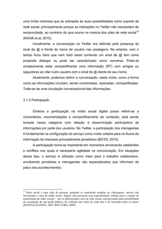 uma mídia noticiosa que se sobrepõe às suas possibilidades como suporte de
rede social, principalmente porque as interações no Twitter não necessitam de
reciprocidade, ao contrário do que ocorre na maioria dos sites de rede social 13
(KWAK et al, 2010).
        Inicialmente, a conversação no Twitter era definida pela presença do
sinal de @ à frente do nome de usuário nas postagens. No entanto, com o
tempo ficou claro que nem todo tweet contendo um sinal de @ tem como
propósito dialogar ou pode ser caracterizado como conversa. Pode-se
simplesmente estar compartilhando uma informação (RT) com amigos ou
seguidores ao citar outro usuário com o sinal de @ diante de seu nome.
        Atualmente, podemos definir a conversação, nesta mídia, como a forma
como as informações circulam, sendo comentadas, replicadas, compartilhadas.
Trata-se de uma circulação conversacional das informações.


2.1.2 Participação


        Embora a participação na mídia social digital possa referir-se a
comentários, recomendações e compartilhamento de conteúdo, está sendo
tomada nessa categoria com relação à disseminação participativa de
informações por parte dos usuários. No Twitter, a participação dos interagentes
é fundamental na configuração do serviço como mídia voltada para os fluxos de
informação de interesse principalmente jornalístico (BOYD, 2010).
        A participação torna-se importante em momentos envolvendo catástrofes
e conflitos nos quais é necessária agilidade na comunicação. Em situações
desse tipo, o serviço é utilizado como meio para o trabalho colaborativo,
envolvendo jornalistas e interagentes não especializados que informam do
palco dos acontecimentos.




13
   Rede social é uma rede de pessoas, podendo se manifestar também no ciberespaço, através das
ferramentas e sites de mídia social. Alguns sites possuem essa especificidade voltada para a criação ou
manutenção de redes sociais – são os denominados sites de rede social, caracterizados pela possibilidade
de construção de um perfil público, de exibição das redes de cada ator e de interação entre os atores
(BOYD & ELLISON, 2007; RECUERO, 2009).
 