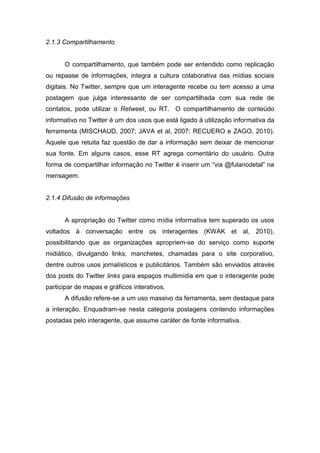 2.1.3 Compartilhamento


      O compartilhamento, que também pode ser entendido como replicação
ou repasse de informações, integra a cultura colaborativa das mídias sociais
digitais. No Twitter, sempre que um interagente recebe ou tem acesso a uma
postagem que julga interessante de ser compartilhada com sua rede de
contatos, pode utilizar o Retweet, ou RT. O compartilhamento de conteúdo
informativo no Twitter é um dos usos que está ligado à utilização informativa da
ferramenta (MISCHAUD, 2007; JAVA et al, 2007; RECUERO e ZAGO, 2010).
Aquele que retuita faz questão de dar a informação sem deixar de mencionar
sua fonte. Em alguns casos, esse RT agrega comentário do usuário. Outra
forma de compartilhar informação no Twitter é inserir um “via @fulanodetal” na
mensagem.


2.1.4 Difusão de informações


      A apropriação do Twitter como mídia informativa tem superado os usos
voltados à conversação entre os interagentes (KWAK et al, 2010),
possibilitando que as organizações apropriem-se do serviço como suporte
midiático, divulgando links, manchetes, chamadas para o site corporativo,
dentre outros usos jornalísticos e publicitários. Também são enviados através
dos posts do Twitter links para espaços multimídia em que o interagente pode
participar de mapas e gráficos interativos.
      A difusão refere-se a um uso massivo da ferramenta, sem destaque para
a interação. Enquadram-se nesta categoria postagens contendo informações
postadas pelo interagente, que assume caráter de fonte informativa.
 