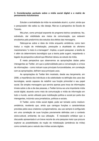 3. Considerações pontuais sobre a mídia social digital e a matriz de
pensamento mcluhaniana


       Estudar a centralidade da mídia na sociedade atual é, a priori, ainda que
o pesquisador não saiba ou não deseje, filiar-se à perspectiva da Escola de
Toronto.
       McLuhan, como principal expoente do programa teórico canadense, fez,
sobretudo, dar visibilidade aos meios de comunicação, que estavam
encobertos pelo predomínio dos estudos dos efeitos das mensagens.
       Debruçar-se sobre a ideia de mídia enquanto ambiência, como bem
traduz a noção de midiatização, pressupõe a atualidade do aforismo
macluhaniano “o meio é a mensagem”. Implica, a quem pesquisar, a tarefa de
ir além do determinismo tecnológico que a teoria pode sugerir, respeitando o
legado da perspectiva cultural que Mcluhan deixou ao estudo da mídia.
       É nesta perspectiva que observamos as apropriações dadas pelos
interagentes ao Twitter, em que a potencialidade para a conversação e a troca
de informações – como indicam suas principais funcionalidades, em correlação
com as apropriações, definem seus principais usos.
       As apropriações do Twitter têm mostrado, desde seu lançamento, em
2006, a importância dos indivíduos e da coletividade na definição dos usos das
tecnologias, sendo capazes de redefinir sua função primordial e seu papel
social. De simples mensageiro que serviria apenas para troca de informações
triviais sobre o dia a dia das pessoas, o Twitter tornou-se uma importante mídia
social digital, atuando como meio de comunicação e mídia de informação em
todo o mundo, sendo utilizado para mobilização política e social por parte dos
interagentes, incluindo usos jornalísticos, políticos e sociais.
       O Twitter, como mídia social digital, pode ser tomado como medium-
ambiência, revelando que, ainda que carregue funções e características
previstas pelos seus criadores e programadores, seu uso sempre é configurado
em uma correlação de suas funções previamente definidas com o contexto
sócio-cultural, ambiental, de sua utilização.      É necessário enfatizar que a
discussão apresentada é um breve recorte de uma pesquisa maior que procura
explorar as possibilidades da noção de midiatização (ambiência da mídia)
como contexto para o estudo das mídias sociais digitais.
 