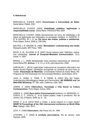 4. Referências


BARICHELLO. E.M.M.R. (2001) Comunicação e Comunidade do Saber.
Santa Maria: Pallotti, 2001.

BARICHELLO. E.M.M.R. (2004) Visibilidade midiática, legitimação e
responsabilidade social. Santa Maria: FACOS/UFSM, 2004

BARICHELLO. E.M.M.R. (2008) Apontamentos em torno da visibilidade e da
lógica de legitimação das instituições na sociedade midiática. In: DUARTE, E.
B. & CASTRO, M. L. D. de. Em torno das mídias: práticas e ambiências.
Porto Alegre: Sulina, 2008 (p. 236-249).

BOLTER, J. D. GRUSIN, R. (1999) Remediation: understending new media.
Massachussetts: MIT Press, 1999.

BOYD, D. M.; ELLISON, N. B. (2007) Social network sites: Definition, history,
and scholarship. Journal of Computer-Mediated Communication, 13(1),
article 11, 2007.

BRAGA, J. L. (2006) Mediatização como processo interacional de referência.
Santa Maria-RS. Animus. V. 5. n.2, p. 9-35, julho-dezembro, 2006.

CARVALHO, L. (2010) Legitimação Institucional do Jornalismo Informativo nas
Mídias Sociais Digitais: estratégias emergentes no conteúdo de Zero Hora no
Twitter. Dissertação de Mestrado. Universidade Federal de Santa Maria, RS.
Programa de Pós-Graduação em Comunicação Midiática. Santa Maria, 2010.

JAVA, A., SONG, X., FININ, T., & TSENG, B. (2007) Why We Twitter:
Understanding Microblogging Usage and Communities. 9th WEBKDD and 1st
SNA-KDD Workshop ’07. San Jose, California, USA, 2007.

LEMOS, A. (2004) Cibercultura, Tecnologia e Vida Social na Cultura
Contemporânea. Porto Alegre: Sulina, 2004.

LEMOS, A. (2009) Nova esfera Conversacional (prefácio). In: MARQUES, A.,
COSTA, C. T., COSTA, C., et al. Esfera pública, redes e jornalismo. Rio de
Janeiro, Ed. E-Papers, 2009, pp. 9 – 30.

KWAK, H. et al. (2010) What is Twitter, a social network or a news media?
WWW’10 Proceedings of the 19th internacional conference on World Wide
Web. Raleigh, USA, 2010..

LÉVY, P. (1999) Cibercultura. São Paulo: Ed. 34, 1999

LYOTARD, J. F. (2000) A condição pós-moderna. Rio de Janeiro: José
Olympio, 2000.
 