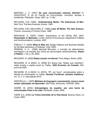 MARTINO, L. C. (2001) De qual comunicação estamos falando? In:
HOHLFELDT, A. (et al) Teorias da Comunicação: conceitos, escolas e
tendências. Petrópolis: Vozes, 2001. (p. 11-25)

MCLUHAN, H.M. (1964) Understanding Media: The Extensions of Man.
New York: The New American Library, 1964.

MCLUHAN, H.M & MCLUHAN, E. (1988) Laws Of Media: The New Science.
Toronto: University of Toronto Press, 1988.

MISCHAUD, E. (2007) Twitter: Expressions of the Whole Self. 2007.
Dissertação de Mestrado. London School of Economics, Department of Media
and Communications, Londres, 2007.

O’REILLY, T. (2000) What Is Web 2.0. Design Patterns and Business Models
for the Next Generation of Software. USA, 2005.
PEREIRA, V. A. (2006) Marshall McLuhan, o conceito de determinismo
tecnológico e os estudos dos meios de comunicação contemporâneos. Razón
y Palabra, v. 52, p. 52, 2006.

RECUERO, R. (2009) Redes sociais na internet. Porto Alegre: Sulina, 2009.

RECUERO, R. & ZAGO, G. (2009) Em Busca das “Redes que Importam”:
redes sociais e capital social no Twitter. XVIII Encontro da Compós, MG,
junho de 2009.

RECUERO, R. & ZAGO, G. (2010). “RT, por favor”: considerações sobre a
difusão de informações no Twitter. Revista Fronteiras: estudos midiáticos,
vol. 12, n. 2, maio-agosto 2010.

SANTAELLA, L. (2005) Matrizes da linguagem e pensamento: sonora visual
verbal: aplicações na hipermídia. São Paulo: Iluminuras, FAPESP, 2005.

SODRÉ, M. (2002) Antropológica do espelho: por uma teoria da
comunicação linear e em rede. Petrópolis: Vozes, 2002.

VISER, E.A. (2006) La Trama (In)visible de la Vida Social. Buenos Ayres: La
Crujía, 2006.
 